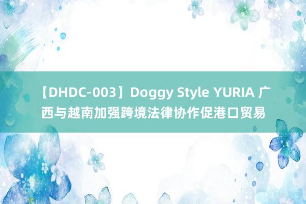 【DHDC-003】Doggy Style YURIA 广西与越南加强跨境法律协作促港口贸易