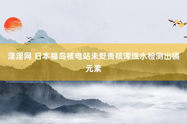 淫淫网 日本福岛核电站未贬责核浑浊水检测出镉元素