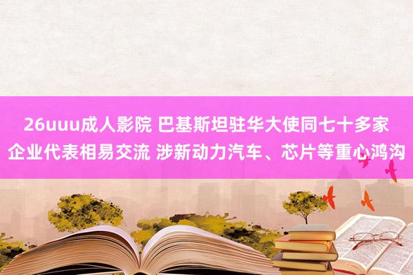 26uuu成人影院 巴基斯坦驻华大使同七十多家企业代表相易交流 涉新动力汽车、芯片等重心鸿沟