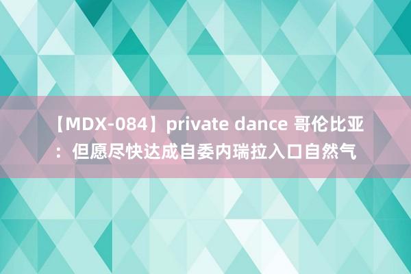 【MDX-084】private dance 哥伦比亚：但愿尽快达成自委内瑞拉入口自然气