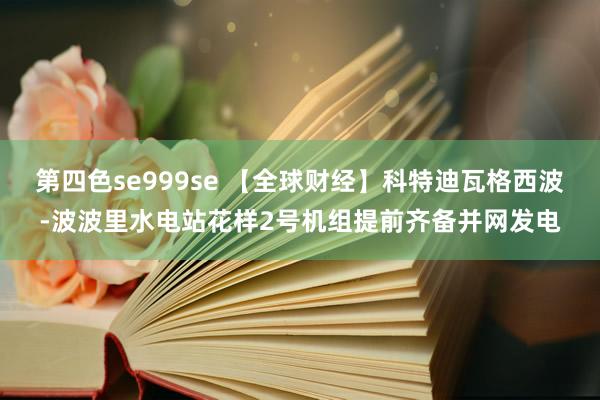 第四色se999se 【全球财经】科特迪瓦格西波-波波里水电站花样2号机组提前齐备并网发电