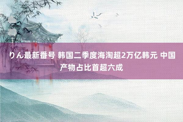 りん最新番号 韩国二季度海淘超2万亿韩元 中国产物占比首超六成