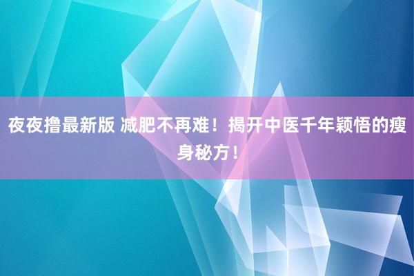 夜夜撸最新版 减肥不再难！揭开中医千年颖悟的瘦身秘方！