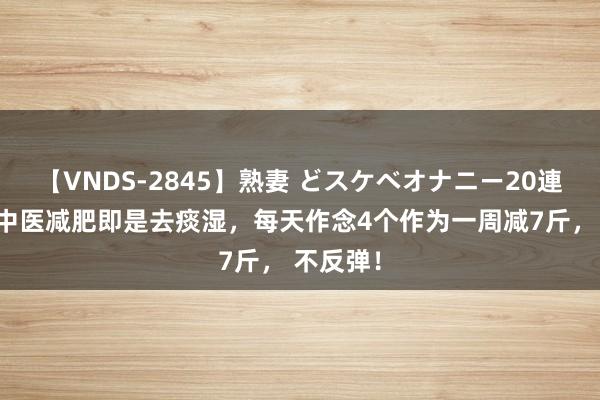 【VNDS-2845】熟妻 どスケベオナニー20連発！！ 中医减肥即是去痰湿，每天作念4个作为一周减7斤， 不反弹！