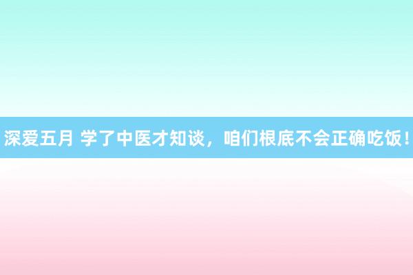 深爱五月 学了中医才知谈，咱们根底不会正确吃饭！