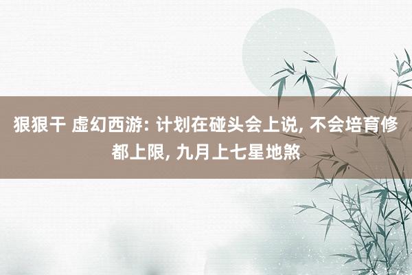 狠狠干 虚幻西游: 计划在碰头会上说, 不会培育修都上限, 九月上七星地煞