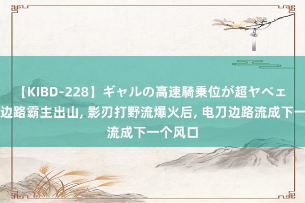 【KIBD-228】ギャルの高速騎乗位が超ヤベェ 又一个边路霸主出山, 影刃打野流爆火后, 电刀边路流成下一个风口