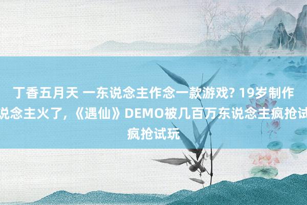 丁香五月天 一东说念主作念一款游戏? 19岁制作主说念主火了, 《遇仙》DEMO被几百万东说念主疯抢试玩