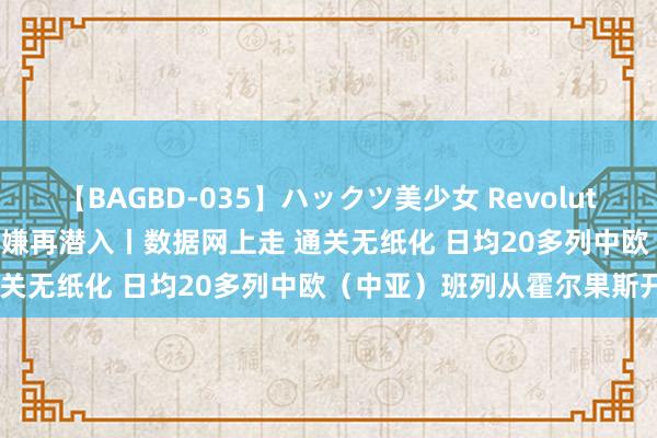 【BAGBD-035】ハックツ美少女 Revolution Rino 锚定当代化 变嫌再潜入丨数据网上走 通关无纸化 日均20多列中欧（中亚）班列从霍尔果斯开出