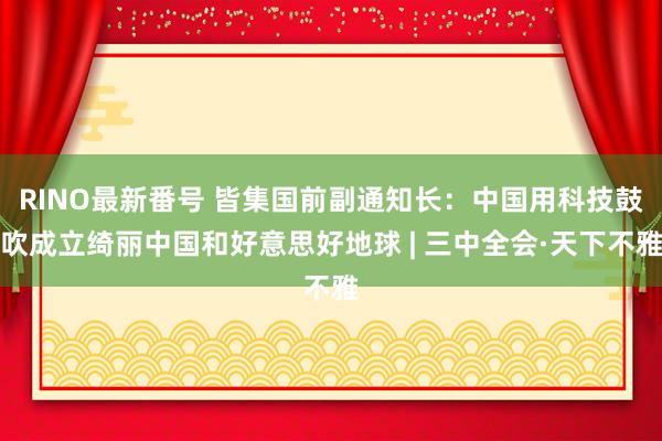 RINO最新番号 皆集国前副通知长：中国用科技鼓吹成立绮丽中国和好意思好地球 | 三中全会·天下不雅