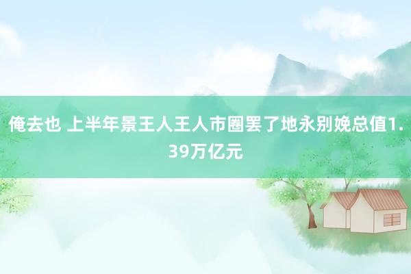 俺去也 上半年景王人王人市圈罢了地永别娩总值1.39万亿元