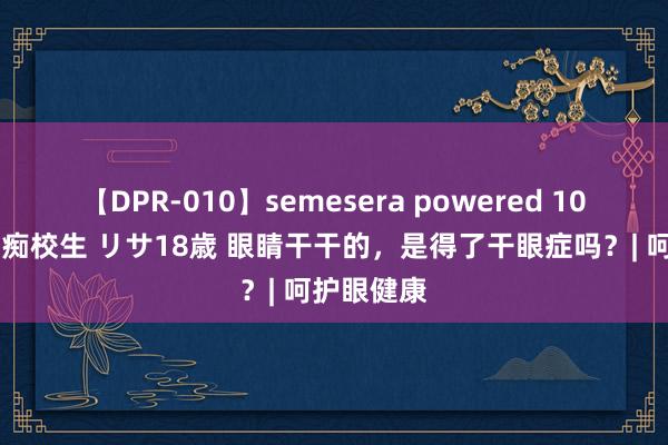 【DPR-010】semesera powered 10 ギャル女痴校生 リサ18歳 眼睛干干的，是得了干眼症吗？| 呵护眼健康