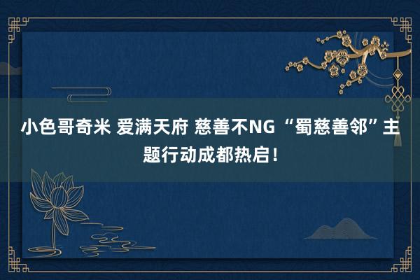 小色哥奇米 爱满天府 慈善不NG “蜀慈善邻”主题行动成都热启！