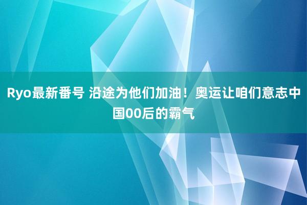 Ryo最新番号 沿途为他们加油！奥运让咱们意志中国00后的霸气