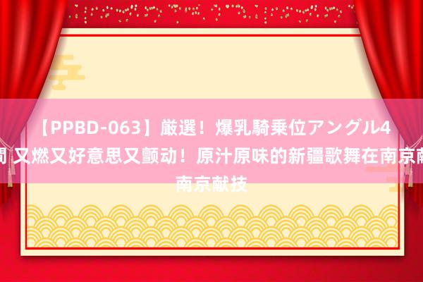 【PPBD-063】厳選！爆乳騎乗位アングル4時間 又燃又好意思又颤动！原汁原味的新疆歌舞在南京献技