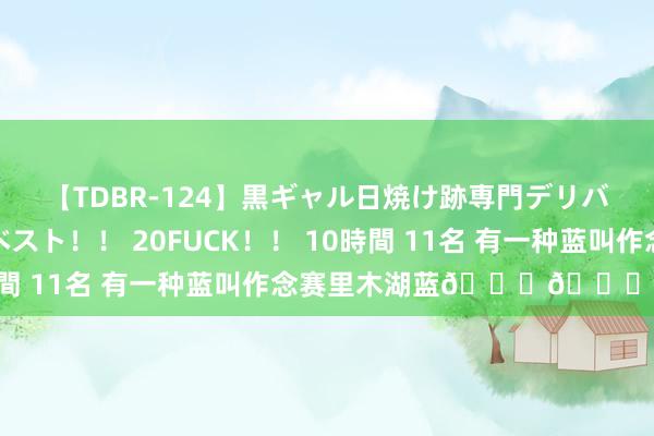 【TDBR-124】黒ギャル日焼け跡専門デリバリーヘルス チョーベスト！！ 20FUCK！！ 10時間 11名 有一种蓝叫作念赛里木湖蓝???