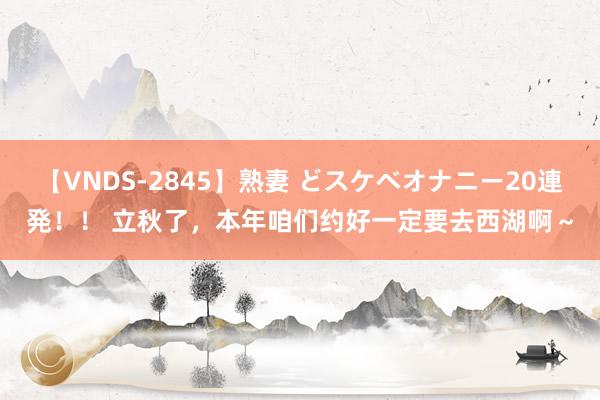 【VNDS-2845】熟妻 どスケベオナニー20連発！！ 立秋了，本年咱们约好一定要去西湖啊～