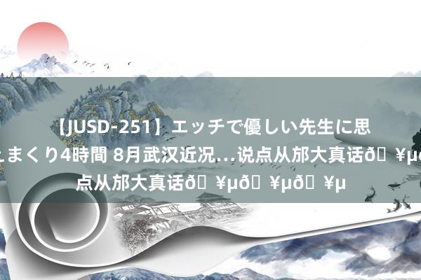 【JUSD-251】エッチで優しい先生に思いっきり甘えまくり4時間 8月武汉近况…说点从邡大真话???