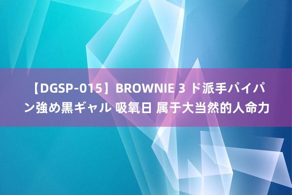 【DGSP-015】BROWNIE 3 ド派手パイパン強め黒ギャル 吸氧日 属于大当然的人命力