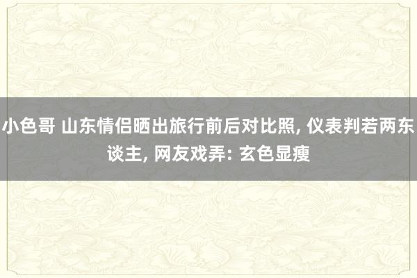 小色哥 山东情侣晒出旅行前后对比照, 仪表判若两东谈主, 网友戏弄: 玄色显瘦