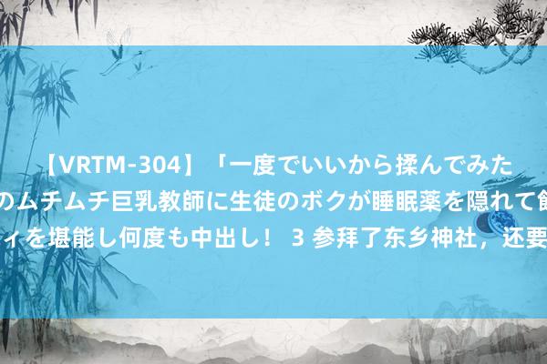 【VRTM-304】「一度でいいから揉んでみたい！」はち切れんばかりのムチムチ巨乳教師に生徒のボクが睡眠薬を隠れて飲ませて、夢の豊満ボディを堪能し何度も中出し！ 3 参拜了东乡神社，还要去参不雅神风特攻队贵寓馆，日乒这问题很严重了！