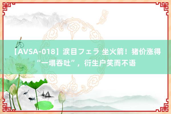 【AVSA-018】涙目フェラ 坐火箭！猪价涨得“一塌吞吐”，衍生户笑而不语