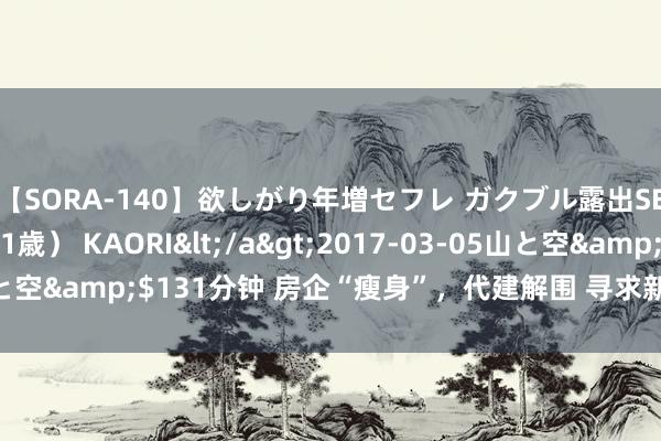 【SORA-140】欲しがり年増セフレ ガクブル露出SEX かおりサン（41歳） KAORI</a>2017-03-05山と空&$131分钟 房企“瘦身”，代建解围 寻求新增长破局之说念