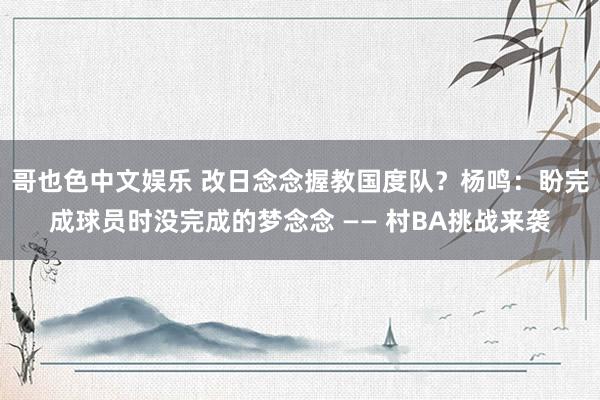 哥也色中文娱乐 改日念念握教国度队？杨鸣：盼完成球员时没完成的梦念念 —— 村BA挑战来袭