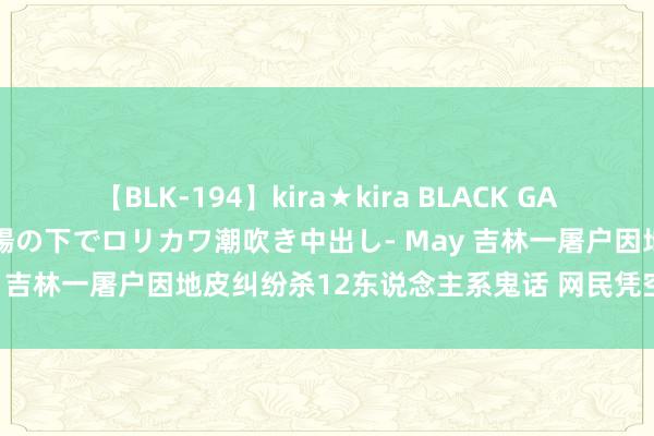 【BLK-194】kira★kira BLACK GAL 黒ギャル青姦露出-灼熱太陽の下でロリカワ潮吹き中出し- May 吉林一屠户因地皮纠纷杀12东说念主系鬼话 网民凭空被料理！