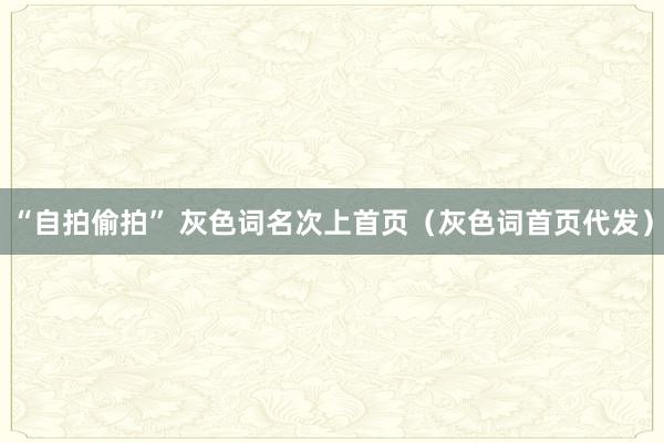 “自拍偷拍” 灰色词名次上首页（灰色词首页代发）