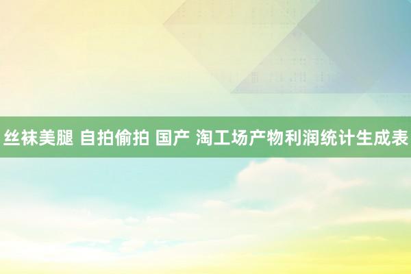 丝袜美腿 自拍偷拍 国产 淘工场产物利润统计生成表