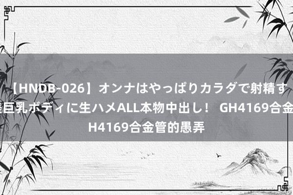 【HNDB-026】オンナはやっぱりカラダで射精する 厳選美巨乳ボディに生ハメALL本物中出し！ GH4169合金管的愚弄