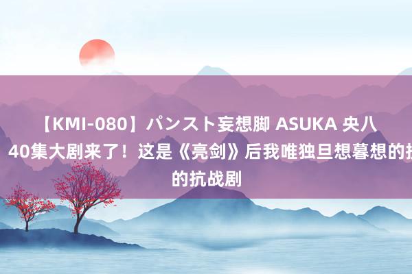 【KMI-080】パンスト妄想脚 ASUKA 央八首播！40集大剧来了！这是《亮剑》后我唯独旦想暮想的抗战剧