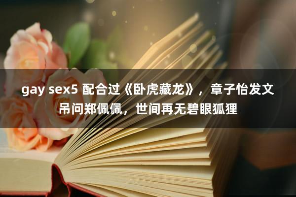 gay sex5 配合过《卧虎藏龙》，章子怡发文吊问郑佩佩，世间再无碧眼狐狸