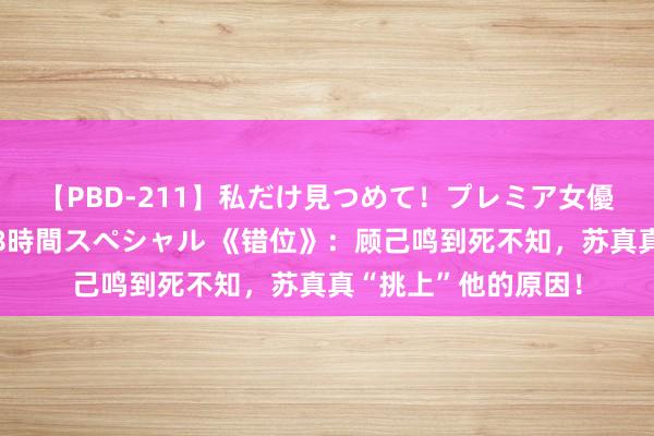 【PBD-211】私だけ見つめて！プレミア女優と主観でセックス8時間スペシャル 《错位》：顾己鸣到死不知，苏真真“挑上”他的原因！