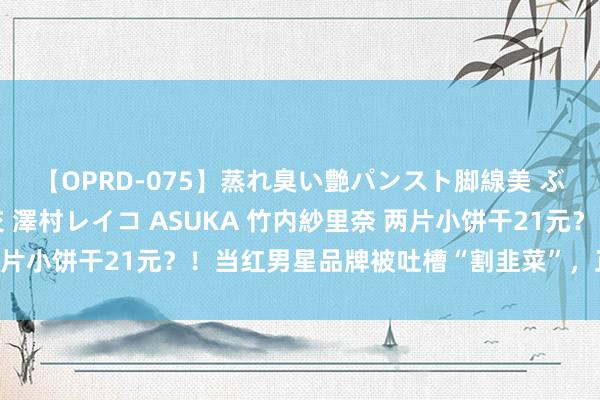 【OPRD-075】蒸れ臭い艶パンスト脚線美 ぶっかけゴックン大乱交 澤村レイコ ASUKA 竹内紗里奈 两片小饼干21元？！当红男星品牌被吐槽“割韭菜”，正当材干税？