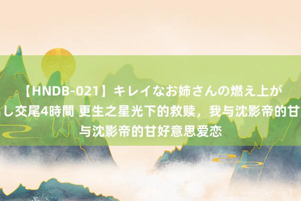 【HNDB-021】キレイなお姉さんの燃え上がる本物中出し交尾4時間 更生之星光下的救赎，我与沈影帝的甘好意思爱恋