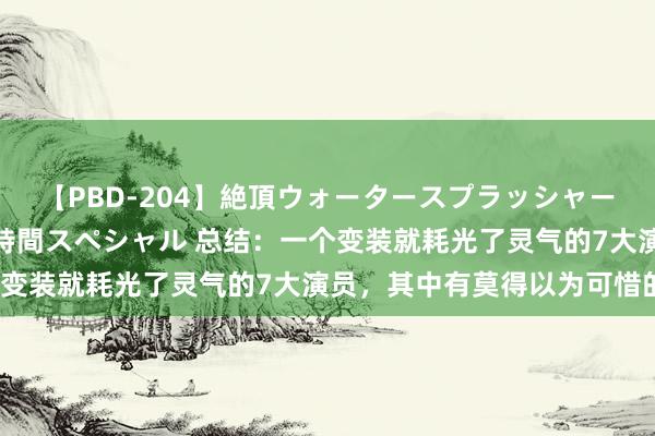 【PBD-204】絶頂ウォータースプラッシャー 放尿＆潮吹き大噴射8時間スペシャル 总结：一个变装就耗光了灵气的7大演员，其中有莫得以为可惜的？