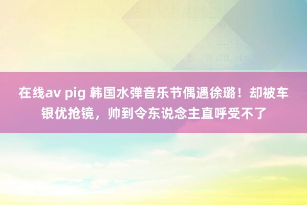 在线av pig 韩国水弹音乐节偶遇徐璐！却被车银优抢镜，帅到令东说念主直呼受不了