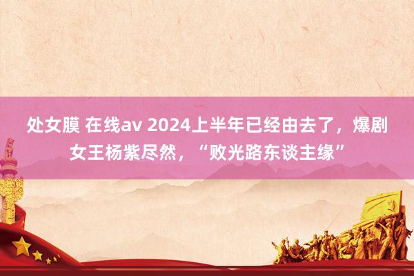 处女膜 在线av 2024上半年已经由去了，爆剧女王杨紫尽然，“败光路东谈主缘”