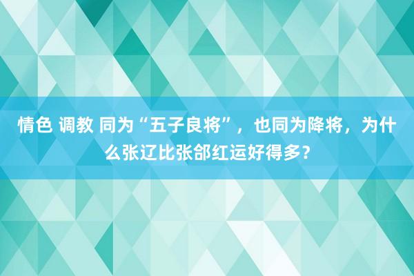 情色 调教 同为“五子良将”，也同为降将，为什么张辽比张郃红运好得多？