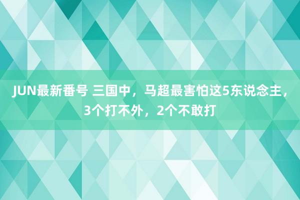 JUN最新番号 三国中，马超最害怕这5东说念主，3个打不外，2个不敢打