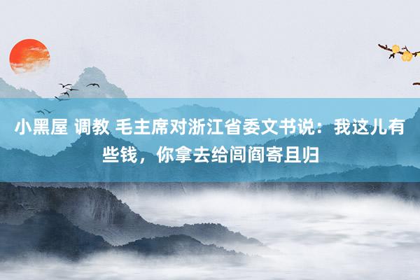 小黑屋 调教 毛主席对浙江省委文书说：我这儿有些钱，你拿去给闾阎寄且归