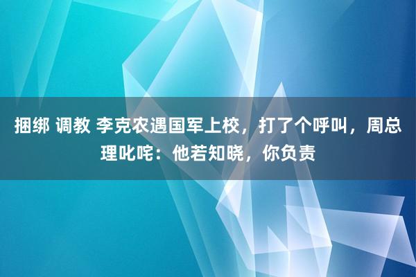 捆绑 调教 李克农遇国军上校，打了个呼叫，周总理叱咤：他若知晓，你负责