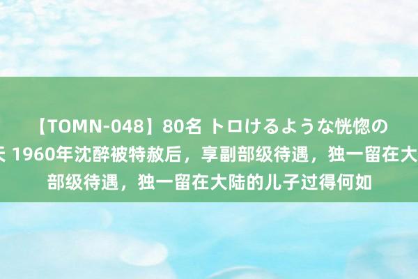 【TOMN-048】80名 トロけるような恍惚の表情 クンニ激昇天 1960年沈醉被特赦后，享副部级待遇，独一留在大陆的儿子过得何如