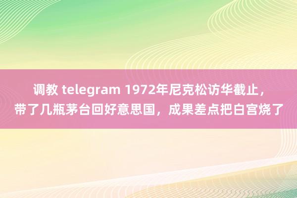 调教 telegram 1972年尼克松访华截止，带了几瓶茅台回好意思国，成果差点把白宫烧了