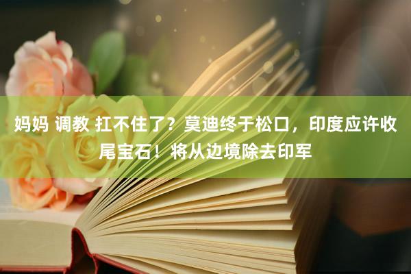 妈妈 调教 扛不住了？莫迪终于松口，印度应许收尾宝石！将从边境除去印军