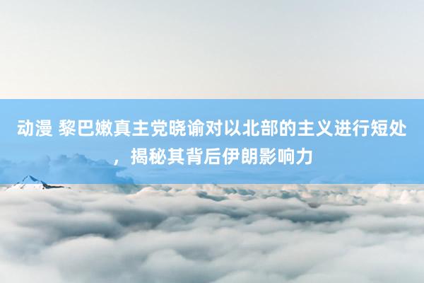 动漫 黎巴嫩真主党晓谕对以北部的主义进行短处，揭秘其背后伊朗影响力