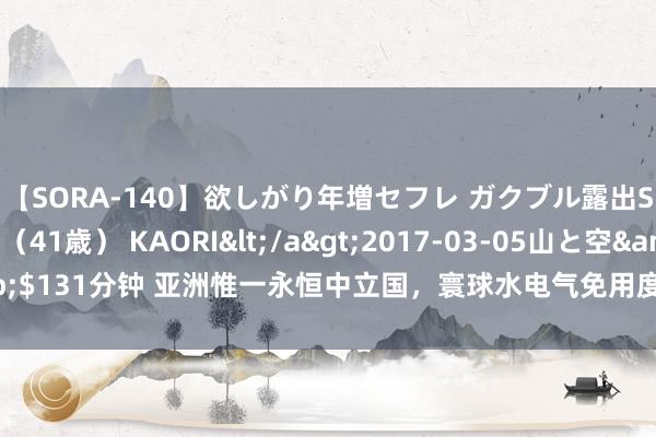 【SORA-140】欲しがり年増セフレ ガクブル露出SEX かおりサン（41歳） KAORI</a>2017-03-05山と空&$131分钟 亚洲惟一永恒中立国，寰球水电气免用度，汽油价钱每升一毛钱支配