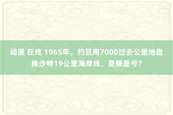 动漫 在线 1965年，约旦用7000过去公里地盘换沙特19公里海岸线，是赚是亏？